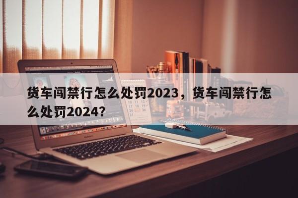 货车闯禁行怎么处罚2023，货车闯禁行怎么处罚2024？-第1张图片-沐栀生活网