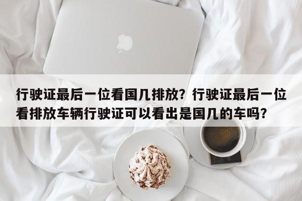 行驶证最后一位看国几排放？行驶证最后一位看排放车辆行驶证可以看出是国几的车吗？-第1张图片-沐栀生活网