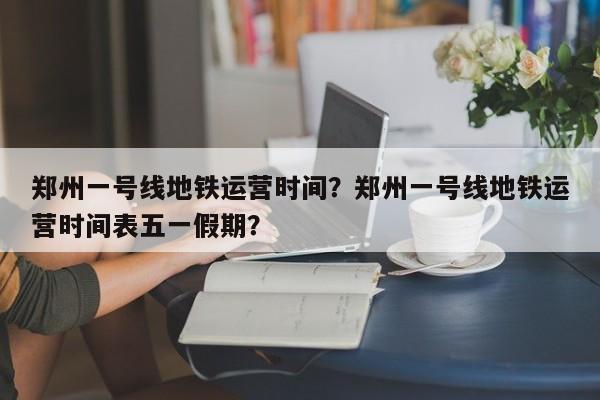 郑州一号线地铁运营时间？郑州一号线地铁运营时间表五一假期？-第1张图片-沐栀生活网